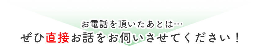 お電話を頂いたあとは…ぜひ直接お話をお伺いさせてください！